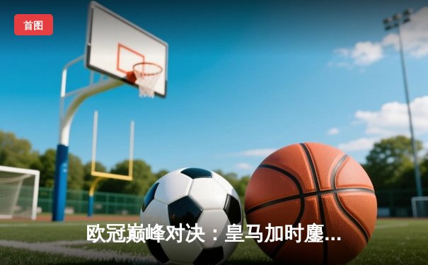 欧冠巅峰对决：皇马加时鏖战3-2力克拜仁，维尼修斯绝杀封王