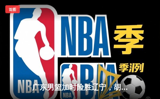 广东男篮加时险胜辽宁，胡明轩35分率队夺赛点