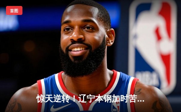 惊天逆转！辽宁本钢加时苦战击败广东东莞大益，赵继伟37分创赛季新高