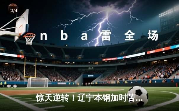 惊天逆转！辽宁本钢加时苦战击败广东东莞大益，赵继伟37分创赛季新高 - 2