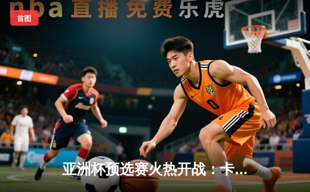 亚洲杯预选赛火热开战：卡塔尔3-1逆转约旦，阿尔莫伊兹独中两元领跑射手榜