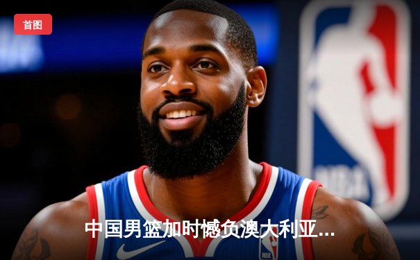 中国男篮加时憾负澳大利亚，胡金秋28+13独木难支