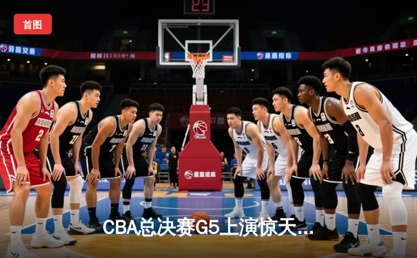 CBA总决赛G5上演惊天逆转 辽宁本钢加时险胜新疆夺队史第四冠